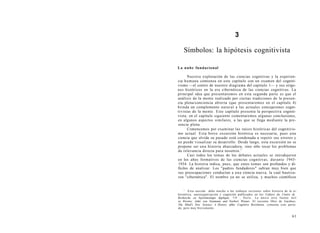 3
Símbolos: la hipótesis cognitivista
La nube fundacional
Nuestra exploración de las ciencias cognitivas y la experien-
cia humana comienza en este capítulo con un examen del cogniti-
vismo —el centro de nuestro diagrama del capítulo 1— y sus oríge-
nes históricos en la era cibernética de las ciencias cognitivas. La
principal idea que presentaremos en esta segunda parte es que el
análisis de la mente realizado por ciertas tradiciones de la presen-
cia plena/conciencia abierta (que presentaremos en el capítulo 4)
brinda un complemento natural a las actuales concepciones cogni-
tivistas de la mente. Este capítulo presenta la perspectiva cogniti-
vista; en el capítulo siguiente comentaremos algunas conclusiones,
en algunos aspectos similares, a las que se llega mediante la pre-
sencia plena.
Comencemos por examinar las raíces históricas del cognitivis-
mo actual. Esta breve excursión histórica es necesaria, pues una
ciencia que olvida su pasado está condenada a repetir sus errores y
no puede visualizar su desarrollo. Desde luego, esta excursión no se
propone ser una historia abarcadora, sino sólo tocar los problemas
de relevancia directa para nosotros.1
Casi todos los temas de los debates actuales se introdujeron
en los años formativos de las ciencias cognitivas, durante 1943-
1934. La historia indica, pues, que estos temas son profundos y di-
fíciles de analizar. Los "padres fundadores" sabían muy bien que
sus preocupaciones conducían a una ciencia nueva, la cual bautiza-
ron "cibernética". El nombre ya no se utiliza, y muchos científicos
1
Esta sección debe mucho a los trabajos recientes sobre historia de la ci-
bernética, autoorganización y cognición publicados en los Cahiers du Centre de
Recherche en Epistémologie Appliqué, 7-9 , París. La única otra fuente útil
es Heims: John von Neumann and Norbert Wiener. El reciente libro de Gardner,
The Mind's New Science: A History ofthe Cognitive Revolution, comenta este perío-
do, pero muy brevemente.
61
 