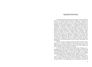 Agradecimientos
La inspiración para escribir este libro nació a fines de la déca-
da de 1970, cuando Francisco Várela enseñaba en el Programa de
Ciencias estival del Instituto Naropa, en Boulder, Colorado. El
Instituto Naropa intentaba crear un espacio intelectual para un
diálogo entre las ciencias cognitivas y las tradiciones budistas de la
psicología y la filosofía meditativas, ofreciendo diversos cursos y
reuniendo a profesores y alumnos para deliberar en una atmósfera
informal. En esta empresa, y en las ideas que surgieron de ella, las
aportaciones de Newcomb Greenlear, Robin, Kornman, Jeremy
Hayward, Michael Moerman, Joseph Goguen y Charlotte Linde
fueron invalorables. En 1979, la Alfred P. Sloan Foundation subsi-
dió lo que quizá fue la primera conferencia sobre "Perspectivas
contrastantes acerca de la cognición: el budismo y las ciencias cog-
nitivas". Esta conferencia, que reunió a estudiosos de diversas uni-
versidades de América del Norte y a estudiosos budistas de diver-
sas escuelas y tradiciones, fue un tal fracaso en generar un genuino
diálogo que nos enseñó muchísimo sobre cómo no emprender esta
exploración.
Durante los años siguientes, Francisco Várela continuó traba-
jando por su cuenta en el desarrollo del diálogo entre las ciencias
cognitivas y la tradición budista, y sólo en ocasiones expuso sus
ideas en público. Una de esas ocasiones fue la serie de charlas que
dio en 1985 en Karma Choeling, en Vermont.
Este libro cobró su forma actual cuando Evan Thompson, res-
paldado por una beca de investigación del Stiftung Zur Fórderung
der Philosophie (Alemania), se reunió con Francisco Várela en la
Ecole Polytechnique de París en el verano de 1986. En esa época
redondearon un primer borrador del libro. Agradecemos al Stiftung
y a Uri Kuchinksy por el respaldo otorgado durante ese período.
En el otoño de 1987, las ideas de ese primer borrador se expu-
sieron en otra conferencia sobre ciencias cognitivas y budismo, la
cual se celebró en la catedral de St. John the Divine, en la ciudad
de Nueva York, y fue organizada por el Lindisfarne Program for
13
 