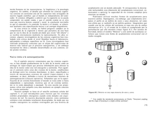 nición humana en las neurociencias, la lingüística y la psicología
cognitiva. En cambio, el desafío que afrontan las ciencias cogniti-
vas consiste en cuestionar uno de los supuestos más arraigados de
nuestro legado científico: que el mundo es independiente del cono-
cedor. Si estamos obligados a admitir que la cognición no se puede
comprender sin sentido común, y que el sentido común no es otra
cosa que nuestra historia corporal y social, la conclusión inevitable
es que el conocedor y lo conocido, la mente y el mundo, se relacio-
nan mediante una especificación mutua o un coorigen dependiente.
Si esta crítica es válida, no habrá progreso científico en la
comprensión de la cognición a menos que partamos de una base
que no sea la idea de un mundo pre-dado que existe "ahí afuera" y
se recobra internamente mediante la representación. En años re-
cientes, algunos investigadores de las ciencias cognitivas han tras-
ladado esta crítica desde el nivel filosófico hasta el laboratorio,
aplicándola a trabajos específicos en IA. Estos investigadores han
realizado propuestas concretas que se alejan del cognitivismo de
manera más radical que el proyecto emergentista, y sin embargo
incorporan las ideas y métodos desarrollados en este contexto, co-
mo pronto veremos.
Nueva visita a la autoorganización
En el capítulo anterior comentamos que las ciencias cogniti-
vas se han alejado gradualmente de la idea de la mente como un
artilugio de input-output que procesa información para abrazar la
idea de la mente como una red emergente y autónoma. Para agudi-
zar el contraste entre estas dos visiones de la mente, establecimos
un distingo entre los sistemas heterónomos, es decir, especificados a
través de mecanismos externos de control (input-output) y los
autónomos, es decir, definidos a través de mecanismos internos de
autoorganización (clausura operativa). Señalamos que en la especi-
ficación de un sistema heterónomo el mundo se trata como si fuera
independiente y representado, mientras que en un sistema autóno-
mo se ve como dependiente y enactuado. En esta sección nos propo-
nemos volver más palpable esta idea mediante un ejemplo concreto
de sistema autónomo.
Nuestro ejemplo se basa en el sencillo autómata celular del
capítulo 5, el cual introdujimos para ilustrar que los sistemas
exhiben propiedades emergentes cuando están dotados con arqui-
tecturas de red. En nuestra descripción anterior, estos autómatas
celulares eran entidades totalmente desacopladas, de modo que sus
estados emergentes no estaban restringidos por una historia de
178
acoplamiento con un mundo adecuado. Si enriquecemos la descrip-
ción incluyéndole esta dimensión del acoplamiento estructural, co-
menzamos a apreciar la capacidad de un sistema complejo para
enactuar un mundo.11
Podríamos utilizar muchas formas de acoplamiento para
nuestros anillos. Supongamos, sin embargo, que simplemente arro-
jamos el anillo en un ámbito de ceros y unos aleatorios, tal como
una célula que se zambulle en un ámbito químico. Imaginemos que
cuando una de las células del autómata se topa con una de ambas
alternativas (0 y 1), el estado de la célula es reemplazado por la
perturbación que ella encontró (véase figura 8.1). Por razones de
brevedad, demos el nombre "Bittorio" a este anillo de autómatas ce-
lulares que tienen esta forma de acoplamiento estructural con el
medio escogido.
© O
Figura 8.1. Bittorio en una sopa aleatoria de unos y ceros.
11
Este modelo fue introducido primeramente en Várela: "Structural coupling
and the origin of meaning in a simple cellular autómata".
179
 