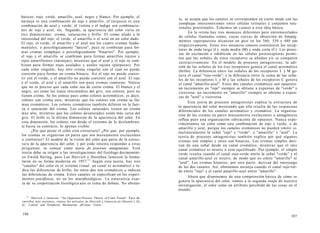 básicos: rojo, verde, amarillo, azul, negro y blanco. Por ejemplo, el
naranja es una combinación de rojo y amarillo; el turquesa es una
combinación de azul y verde; el violeta y el índigo son combinacio-
nes de rojo y azul, etc. Segundo, la apariencia del color varía en
tres dimensiones: croma, saturación y brillo. El croma alude a la
intensidad del rojo, el verde, el amarillo o el azul en un color dado.
El rojo, el verde, el amarillo y el azul son los cuatro cromas funda-
mentales, o psicológicamente "únicos", pues se combinan para for-
mar cromas complejos o psicológicamente "binarios". Por ejemplo,
el rojo y el amarillo se combinan para formar amarillos rojizos y
rojos amarillentos (naranjas), mientras que el azul y el rojo se com-
binan para formar rojos azulados y azules rojizos (púrpuras). Por
cada color singular, hay otro croma singular con el cual no puede
coexistir para formar un croma binario. Así el rojo no puede coexis-
tir con el verde, y el amarillo no puede coexistir con el azul. El rojo
y el verde, el azul y el amarillo son pues cromas contrarios. Nótese
que no es preciso que cada color sea de cierto croma. El blanco y el
negro, así como los tonos intermedios del gris, son colores, pero no
tienen croma. Se los conoce pues como colores acromáticos, es decir,
colores con croma cero, mientras que los colores con croma se lla-
man cromáticos. Los colores cromáticos también difieren en la fuer-
za o saturación del croma. Los colores saturados tienen un croma
más alto, mientras que los colores desaturados están más cerca del
gris. El brillo es la última dimensión de la apariencia del color. En
esta dimensión, los colores van desde el extremo de lo deslumbran-
te hasta su contrario, lo apenas visible.
¿Por qué posee el color esta estructura? ¿Por qué, por ejemplo,
los cromas se organizan en pares que son mutuamente excluyentes
o contrarios? El modelo de la visión del color que parte de la estruc-
tura de la apariencia del color, y por ende intenta responder a estas
preguntas, se conoce como teoría de procesos antagonistas. Esta
teoría debe su origen a las investigaciones del fisiólogo decimonóni-
co Ewald Hering, pero Leo Hurvich y Dorothea Jameson la formu-
laron en su forma moderna en 1957.13
Según esta teoría, hay tres
"canales" del color en el sistema visual: un canal es acromático e in-
dica las diferencias de brillo; los otros dos son cromáticos e indican
las diferencias de croma. Estos canales se especifican en los experi-
mentos psicofísicos, no en los neurofisiológicos. La naturaleza exac-
ta de su corporización fisiológica aún es tema de debate. No obstan-
13
Hurvich y Jameson: "An Opponent-Process Theory of Color Vision". Para de-
sarrollos más recientes, véanse los artículos de Hurvich y Jameson en Ottoson y Ze-
ki: Central and Peripheral Mechanisms ofColour Vision.
186
te, se acepta que los canales se corresponden en cierto modo con las
complejas interconexiones entre células retínales y conjuntos neu-
ronales posretinales. Echemos un vistazo a esta idea básica.
En la retina hay tres mosaicos diferentes pero entremezclados
de células llamadas conos, cuyas curvas de absorción de fotopig-
mentos superpuestos alcanzan un pico en los 560, 530 y 440 nm
respectivamente. Estos tres mosaicos cónicos constituyen los recep-
tores de onda larga (L), onda media (M) y onda corta (C). Los proce-
sos de excitación e inhibición en las células postreceptoras permi-
ten que las señales de estos receptores se añadan y/o se comparen
sustractivamente. En el modelo de procesos antagonistas, la adi-
ción de las señales de los tres receptores genera el canal acromático
(brillo). La diferencia entre las señales de los receptores L y M ge-
nera el canal "rojo-verde"; y la diferencia entre la suma de las seña-
les de los receptores L y M y las señales de los receptores C genera
el canal "amarillo-azul". Estos dos canales cromáticos son opuestos:
un incremento en "rojo" siempre se obtiene a expensas de "verde" y
viceversa; un incremento en "amarillo" siempre se obtiene a expen-
sas de "azul" y viceversa.
Esta teoría de procesos antagonistas explica la estructura de
la apariencia del color mostrando que ella resulta de las respuestas
diferenciales de los canales acromático y cromático. La organiza-
ción de los cromas en pares mutuamente excluyentes o antagónicos
refleja pues una organización subyacente de opuestos. Nunca expe-
rimentamos un color como una combinación de rojo y verde, o de
amarillo y azul, porque los canales cromáticos no pueden emitir si-
multáneamente la señal "rojo" y "verde", o "amarillo" y "azul". La
teoría de procesos antagonistas también explica por qué algunos
cromas son simples y otros son binarios. Los cromas simples deri-
van de una señal desde un canal cromático, mientras que el otro
canal cromático es neutro o está equilibrado. Por ejemplo, el simple
verde resulta cuando el canal rojo-verde emite la señal "verde" y el
canal amarillo-azul es neutro, de modo que no emite "amarillo" ni
"azul". Los cromas binarios, por otra parte, derivan del interjuego
de los dos canales. Así, obtenemos naranja cuando el canal rojo-ver-
de emite "rojo" y el canal amarillo-azul emite "amarillo".
Ahora que disponemos de una comprensión básica de cómo se
genera la apariencia del color, vamos a la segunda etapa de nuestra
investigación, el color como un atributo percibido de las cosas en el
mundo.
187
 