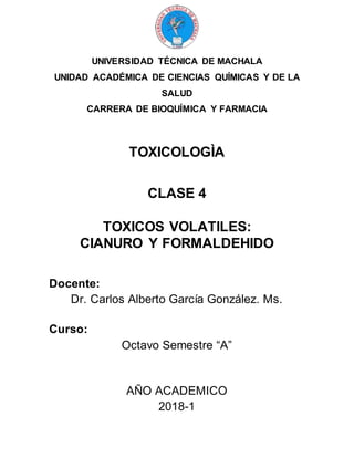 UNIVERSIDAD TÉCNICA DE MACHALA
UNIDAD ACADÉMICA DE CIENCIAS QUÍMICAS Y DE LA
SALUD
CARRERA DE BIOQUÍMICA Y FARMACIA
TOXICOLOGÌA
CLASE 4
TOXICOS VOLATILES:
CIANURO Y FORMALDEHIDO
Docente:
Dr. Carlos Alberto García González. Ms.
Curso:
Octavo Semestre “A”
AÑO ACADEMICO
2018-1
 