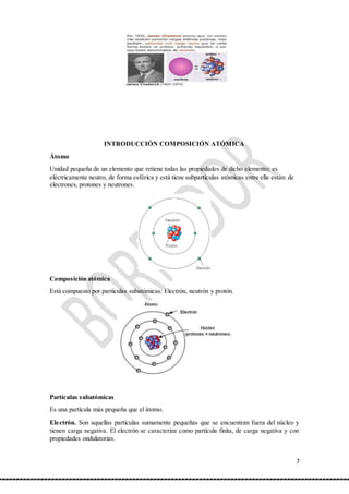 7
INTRODUCCIÓN COMPOSICIÓN ATÓMICA
Átomo
Unidad pequeña de un elemento que retiene todas las propiedades de dicho elemento; es
eléctricamente neutro, de forma esférica y está tiene subparticulas atómicas entre ella están: de
electrones, protones y neutrones.
Composición atómica
Está compuesto por partículas subatómicas: Electrón, neutrón y protón.
Partículas subatómicas
Es una partícula más pequeña que el átomo.
Electrón. Son aquellas partículas sumamente pequeñas que se encuentran fuera del núcleo y
tienen carga negativa. El electrón se caracteriza como partícula finita, de carga negativa y con
propiedades ondulatorias.
 