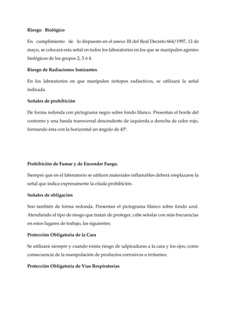 Riesgo Biológico
En cumplimiento de lo dispuesto en el anexo III del Real Decreto 664/1997, 12 de
mayo, se colocará esta señal en todos los laboratorios en los que se manipulen agentes
biológicos de los grupos 2, 3 ó 4.
Riesgo de Radiaciones Ionizantes
En los laboratorios en que manipulen isótopos radiactivos, se utilizará la señal
indicada.
Señales de prohibición
De forma redonda con pictograma negro sobre fondo blanco. Presentan el borde del
contorno y una banda transversal descendente de izquierda a derecha de color rojo,
formando ésta con la horizontal un ángulo de 45º.
Prohibición de Fumar y de Encender Fuego.
Siempre que en el laboratorio se utilicen materiales inflamables deberá emplazarse la
señal que indica expresamente la citada prohibición.
Señales de obligación
Son también de forma redonda. Presentan el pictograma blanco sobre fondo azul.
Atendiendo al tipo de riesgo que tratan de proteger, cabe señalar con más frecuencias
en estos lugares de trabajo, las siguientes:
Protección Obligatoria de la Cara
Se utilizará siempre y cuando exista riesgo de salpicaduras a la cara y los ojos, como
consecuencia de la manipulación de productos corrosivos o irritantes.
Protección Obligatoria de Vías Respiratorias
 