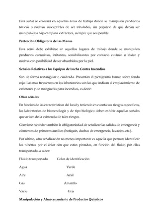 Esta señal se colocará en aquellas áreas de trabajo donde se manipulen productos
tóxicos o nocivos susceptibles de ser inhalados, sin perjuicio de que deban ser
manipulados bajo campana extractora, siempre que sea posible.
Protección Obligatoria de las Manos
Esta señal debe exhibirse en aquellos lugares de trabajo donde se manipulen
productos corrosivos, irritantes, sensibilizantes por contacto cutáneo o tóxico y
nocivo, con posibilidad de ser absorbidos por la piel.
Señales Relativas a los Equipos de Lucha Contra Incendios
Son de forma rectangular o cuadrada. Presentan el pictograma blanco sobre fondo
rojo. Las más frecuentes en los laboratorios son las que indican el emplazamiento de
extintores y de mangueras para incendios, es decir:
Otras señales
En función de las características del local y teniendo en cuenta sus riesgos específicos,
los laboratorios de biotecnología y de tipo biológico deben exhibir aquellas señales
que avisen de la existencia de tales riesgos.
Conviene recordar también la obligatoriedad de señalizar las salidas de emergencia y
elementos de primeros auxilios (botiquín, duchas de emergencia, lavaojos, etc.).
Por último, otra señalización no menos importante es aquella que permite identificar
las tuberías por el color con que están pintadas, en función del fluido por ellas
transportado, a saber:
Fluido transportado Color de identificación
Agua Verde
Aire Azul
Gas Amarillo
Vacío Gris
Manipulación y Almacenamiento de Productos Químicos
 