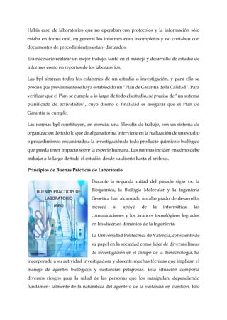 Había caso de laboratorios que no operaban con protocolos y la información sólo
estaba en forma oral, en general los informes eran incompletos y no contaban con
documentos de procedimientos estan- darizados.
Era necesario realizar un mejor trabajo, tanto en el manejo y desarrollo de estudio de
informes como en reportes de los laboratorios.
Las bpl abarcan todos los eslabones de un estudio o investigación, y para ello se
precisa que previamente se haya establecido un “Plan de Garantía de la Calidad”. Para
verificar que el Plan se cumple a lo largo de todo el estudio, se precisa de “un sistema
planificado de actividades”, cuyo diseño o finalidad es asegurar que el Plan de
Garantía se cumple.
Las normas bpl constituyen, en esencia, una filosofía de trabajo, son un sistema de
organización de todo lo que de alguna forma interviene en la realización de un estudio
o procedimiento encaminado a la investigación de todo producto químico o biológico
que pueda tener impacto sobre la especie humana. Las normas inciden en cómo debe
trabajar a lo largo de todo el estudio, desde su diseño hasta el archivo.
Principios de Buenas Prácticas de Laboratorio
Durante la segunda mitad del pasado siglo xx, la
Bioquímica, la Biología Molecular y la Ingeniería
Genética han alcanzado un alto grado de desarrollo,
merced al apoyo de la informática, las
comunicaciones y los avances tecnológicos logrados
en los diversos dominios de la Ingeniería.
La Universidad Politécnica de Valencia, consciente de
su papel en la sociedad como líder de diversas líneas
de investigación en el campo de la Biotecnología, ha
incorporado a su actividad investigadora y docente muchas técnicas que implican el
manejo de agentes biológicos y sustancias peligrosas. Esta situación comporta
diversos riesgos para la salud de las personas que los manipulan, dependiendo
fundamen- talmente de la naturaleza del agente o de la sustancia en cuestión. Ello
 