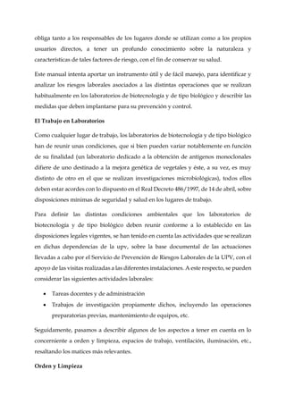 obliga tanto a los responsables de los lugares donde se utilizan como a los propios
usuarios directos, a tener un profundo conocimiento sobre la naturaleza y
características de tales factores de riesgo, con el fin de conservar su salud.
Este manual intenta aportar un instrumento útil y de fácil manejo, para identificar y
analizar los riesgos laborales asociados a las distintas operaciones que se realizan
habitualmente en los laboratorios de biotecnología y de tipo biológico y describir las
medidas que deben implantarse para su prevención y control.
El Trabajo en Laboratorios
Como cualquier lugar de trabajo, los laboratorios de biotecnología y de tipo biológico
han de reunir unas condiciones, que si bien pueden variar notablemente en función
de su finalidad (un laboratorio dedicado a la obtención de antígenos monoclonales
difiere de uno destinado a la mejora genética de vegetales y éste, a su vez, es muy
distinto de otro en el que se realizan investigaciones microbiológicas), todos ellos
deben estar acordes con lo dispuesto en el Real Decreto 486/1997, de 14 de abril, sobre
disposiciones mínimas de seguridad y salud en los lugares de trabajo.
Para definir las distintas condiciones ambientales que los laboratorios de
biotecnología y de tipo biológico deben reunir conforme a lo establecido en las
disposiciones legales vigentes, se han tenido en cuenta las actividades que se realizan
en dichas dependencias de la upv, sobre la base documental de las actuaciones
llevadas a cabo por el Servicio de Prevención de Riesgos Laborales de la UPV, con el
apoyo de las visitas realizadas a las diferentes instalaciones. A este respecto, se pueden
considerar las siguientes actividades laborales:
 Tareas docentes y de administración
 Trabajos de investigación propiamente dichos, incluyendo las operaciones
preparatorias previas, mantenimiento de equipos, etc.
Seguidamente, pasamos a describir algunos de los aspectos a tener en cuenta en lo
concerniente a orden y limpieza, espacios de trabajo, ventilación, iluminación, etc.,
resaltando los matices más relevantes.
Orden y Limpieza
 