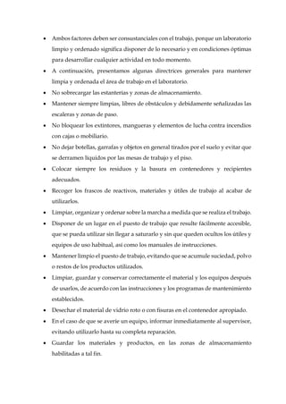  Ambos factores deben ser consustanciales con el trabajo, porque un laboratorio
limpio y ordenado significa disponer de lo necesario y en condiciones óptimas
para desarrollar cualquier actividad en todo momento.
 A continuación, presentamos algunas directrices generales para mantener
limpia y ordenada el área de trabajo en el laboratorio.
 No sobrecargar las estanterías y zonas de almacenamiento.
 Mantener siempre limpias, libres de obstáculos y debidamente señalizadas las
escaleras y zonas de paso.
 No bloquear los extintores, mangueras y elementos de lucha contra incendios
con cajas o mobiliario.
 No dejar botellas, garrafas y objetos en general tirados por el suelo y evitar que
se derramen líquidos por las mesas de trabajo y el piso.
 Colocar siempre los residuos y la basura en contenedores y recipientes
adecuados.
 Recoger los frascos de reactivos, materiales y útiles de trabajo al acabar de
utilizarlos.
 Limpiar, organizar y ordenar sobre la marcha a medida que se realiza el trabajo.
 Disponer de un lugar en el puesto de trabajo que resulte fácilmente accesible,
que se pueda utilizar sin llegar a saturarlo y sin que queden ocultos los útiles y
equipos de uso habitual, así como los manuales de instrucciones.
 Mantener limpio el puesto de trabajo, evitando que se acumule suciedad, polvo
o restos de los productos utilizados.
 Limpiar, guardar y conservar correctamente el material y los equipos después
de usarlos, de acuerdo con las instrucciones y los programas de mantenimiento
establecidos.
 Desechar el material de vidrio roto o con fisuras en el contenedor apropiado.
 En el caso de que se averíe un equipo, informar inmediatamente al supervisor,
evitando utilizarlo hasta su completa reparación.
 Guardar los materiales y productos, en las zonas de almacenamiento
habilitadas a tal fin.
 