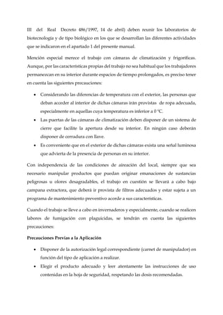 III del Real Decreto 486/1997, 14 de abril) deben reunir los laboratorios de
biotecnología y de tipo biológico en los que se desarrollan las diferentes actividades
que se indicaron en el apartado 1 del presente manual.
Mención especial merece el trabajo con cámaras de climatización y frigoríficas.
Aunque, por las características propias del trabajo no sea habitual que los trabajadores
permanezcan en su interior durante espacios de tiempo prolongados, es preciso tener
en cuenta las siguientes precauciones:
 Considerando las diferencias de temperatura con el exterior, las personas que
deban acceder al interior de dichas cámaras irán provistas de ropa adecuada,
especialmente en aquellas cuya temperatura es inferior a 0 ºC.
 Las puertas de las cámaras de climatización deben disponer de un sistema de
cierre que facilite la apertura desde su interior. En ningún caso deberán
disponer de cerradura con llave.
 Es conveniente que en el exterior de dichas cámaras exista una señal luminosa
que advierta de la presencia de personas en su interior.
Con independencia de las condiciones de aireación del local, siempre que sea
necesario manipular productos que puedan originar emanaciones de sustancias
peligrosas u olores desagradables, el trabajo en cuestión se llevará a cabo bajo
campana extractora, que deberá ir provista de filtros adecuados y estar sujeta a un
programa de mantenimiento preventivo acorde a sus características.
Cuando el trabajo se lleve a cabo en invernaderos y especialmente, cuando se realicen
labores de fumigación con plaguicidas, se tendrán en cuenta las siguientes
precauciones:
Precauciones Previas a la Aplicación
 Disponer de la autorización legal correspondiente (carnet de manipulador) en
función del tipo de aplicación a realizar.
 Elegir el producto adecuado y leer atentamente las instrucciones de uso
contenidas en la hoja de seguridad, respetando las dosis recomendadas.
 