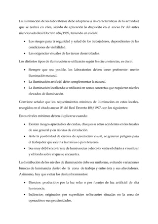 La iluminación de los laboratorios debe adaptarse a las características de la actividad
que se realiza en ellos, siendo de aplicación lo dispuesto en el anexo IV del antes
mencionado Real Decreto 486/1997, teniendo en cuenta:
 Los riesgos para la seguridad y salud de los trabajadores, dependientes de las
condiciones de visibilidad.
 Las exigencias visuales de las tareas desarrolladas.
Los distintos tipos de iluminación se utilizarán según las circunstancias, es decir:
 Siempre que sea posible, los laboratorios deben tener preferente- mente
iluminación natural.
 La iluminación artificial debe complementar la natural.
 La iluminación localizada se utilizará en zonas concretas que requieran niveles
elevados de iluminación.
Conviene señalar que los requerimientos mínimos de iluminación en estos locales,
recogidos en el citado anexo IV del Real Decreto 486/1997, son los siguientes:
Estos niveles mínimos deben duplicarse cuando:
 Existan riesgos apreciables de caídas, choques u otros accidentes en los locales
de uso general y en las vías de circulación.
 Ante la posibilidad de errores de apreciación visual, se generen peligros para
el trabajador que ejecuta las tareas o para terceros.
 Sea muy débil el contraste de luminancias o de color entre el objeto a visualizar
y el fondo sobre el que se encuentra.
La distribución de los niveles de iluminación debe ser uniforme, evitando variaciones
bruscas de luminancia dentro de la zona de trabajo y entre ésta y sus alrededores.
Asimismo, hay que evitar los deslumbramientos:
 Directos: producidos por la luz solar o por fuentes de luz artificial de alta
luminancia.
 Indirectos: originados por superficies reflectantes situadas en la zona de
operación o sus proximidades.
 