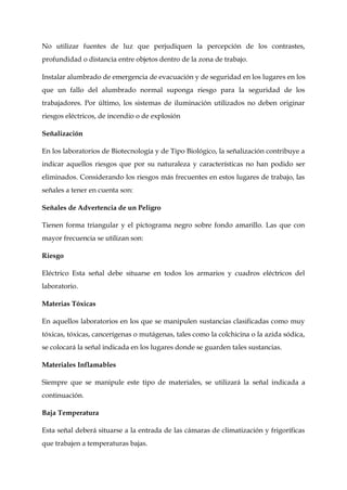 No utilizar fuentes de luz que perjudiquen la percepción de los contrastes,
profundidad o distancia entre objetos dentro de la zona de trabajo.
Instalar alumbrado de emergencia de evacuación y de seguridad en los lugares en los
que un fallo del alumbrado normal suponga riesgo para la seguridad de los
trabajadores. Por último, los sistemas de iluminación utilizados no deben originar
riesgos eléctricos, de incendio o de explosión
Señalización
En los laboratorios de Biotecnología y de Tipo Biológico, la señalización contribuye a
indicar aquellos riesgos que por su naturaleza y características no han podido ser
eliminados. Considerando los riesgos más frecuentes en estos lugares de trabajo, las
señales a tener en cuenta son:
Señales de Advertencia de un Peligro
Tienen forma triangular y el pictograma negro sobre fondo amarillo. Las que con
mayor frecuencia se utilizan son:
Riesgo
Eléctrico Esta señal debe situarse en todos los armarios y cuadros eléctricos del
laboratorio.
Materias Tóxicas
En aquellos laboratorios en los que se manipulen sustancias clasificadas como muy
tóxicas, tóxicas, cancerígenas o mutágenas, tales como la colchicina o la azida sódica,
se colocará la señal indicada en los lugares donde se guarden tales sustancias.
Materiales Inflamables
Siempre que se manipule este tipo de materiales, se utilizará la señal indicada a
continuación.
Baja Temperatura
Esta señal deberá situarse a la entrada de las cámaras de climatización y frigoríficas
que trabajen a temperaturas bajas.
 