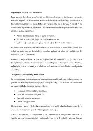 Espacios de Trabajo por Trabajador
Para que puedan darse unas buenas condiciones de orden y limpieza es necesario
también respetar las dimensiones mínimas de los espacios de trabajo, permitiendo a
trabajadores realizar sus actividades sin riesgos para su seguridad y salud y en
condiciones ergonómicas aceptables. Las dimensiones mínimas que deben reunir tales
espacios son las siguientes:
 Altura desde el suelo hasta el techo: 3 metros.
 Superficie libre por trabajador: 2 metros cuadrados.
 Volumen (cubicaje) no ocupado por el trabajador: 10 metros cúbicos.
La separación entre los elementos materiales existentes en el laboratorio deberá ser
suficiente para que los trabajadores puedan realizar su labor en condiciones de
seguridad, salud y bienestar.
Cuando el espacio libre de que se disponga en el laboratorio no permita a los
trabajadores la libertad de movimientos requerida para el desarrollo de su actividad,
deberá disponerse de un espacio adicional suficiente en las inmediaciones del puesto
de trabajo.
Temperatura, Humedad y Ventilación
La exposición de los trabajadores a las condiciones ambientales de los laboratorios en
general no debe suponer un riesgo para su seguridad y salud, ni debe ser una fuente
de incomodidad o molestia. Deben evitarse:
 Humedad y temperaturas extremas.
 Cambios bruscos de temperatura.
 Corrientes de aire molestas.
 Olores desagradables.
El aislamiento térmico de los locales donde se hallan ubicados los laboratorios debe
adecuarse a las condiciones climáticas propias del lugar.
A modo de resumen, la tabla I muestra las condiciones de temperatura, humedad y
ventilación que, de conformidad con lo establecido en la legislación vigente (anexo
 