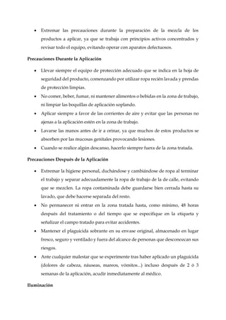  Extremar las precauciones durante la preparación de la mezcla de los
productos a aplicar, ya que se trabaja con principios activos concentrados y
revisar todo el equipo, evitando operar con aparatos defectuosos.
Precauciones Durante la Aplicación
 Llevar siempre el equipo de protección adecuado que se indica en la hoja de
seguridad del producto, comenzando por utilizar ropa recién lavada y prendas
de protección limpias.
 No comer, beber, fumar, ni mantener alimentos o bebidas en la zona de trabajo,
ni limpiar las boquillas de aplicación soplando.
 Aplicar siempre a favor de las corrientes de aire y evitar que las personas no
ajenas a la aplicación estén en la zona de trabajo.
 Lavarse las manos antes de ir a orinar, ya que muchos de estos productos se
absorben por las mucosas genitales provocando lesiones.
 Cuando se realice algún descanso, hacerlo siempre fuera de la zona tratada.
Precauciones Después de la Aplicación
 Extremar la higiene personal, duchándose y cambiándose de ropa al terminar
el trabajo y separar adecuadamente la ropa de trabajo de la de calle, evitando
que se mezclen. La ropa contaminada debe guardarse bien cerrada hasta su
lavado, que debe hacerse separada del resto.
 No permanecer ni entrar en la zona tratada hasta, como mínimo, 48 horas
después del tratamiento o del tiempo que se especifique en la etiqueta y
señalizar el campo tratado para evitar accidentes.
 Mantener el plaguicida sobrante en su envase original, almacenado en lugar
fresco, seguro y ventilado y fuera del alcance de personas que desconozcan sus
riesgos.
 Ante cualquier malestar que se experimente tras haber aplicado un plaguicida
(dolores de cabeza, náuseas, mareos, vómitos...) incluso después de 2 ó 3
semanas de la aplicación, acudir inmediatamente al médico.
Iluminación
 