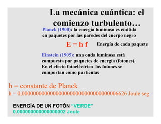 La mecánica cuántica: el
comienzo turbulento…
Planck (1900): la energía luminosa es emitida
en paquetes por las paredes del cuerpo negro
Einstein (1905): una onda luminosa está
compuesta por paquetes de energía (fotones).
En el efecto fotoeléctrico los fotones se
comportan como partículas
E = h f Energía de cada paquete
h = constante de Planck
h = 0,0000000000000000000000000000000006626 Joule seg
ENERGÍA DE UN FOTÓN “VERDE”
0.000000000000000002 Joule
 