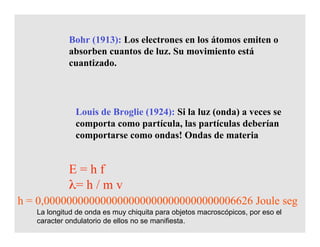 Louis de Broglie (1924): Si la luz (onda) a veces se
comporta como partícula, las partículas deberían
comportarse como ondas! Ondas de materia
Bohr (1913): Los electrones en los átomos emiten o
absorben cuantos de luz. Su movimiento está
cuantizado.
E = h f
λ= h / m v
La longitud de onda es muy chiquita para objetos macroscópicos, por eso el
caracter ondulatorio de ellos no se manifiesta.
h = 0,0000000000000000000000000000000006626 Joule seg
 