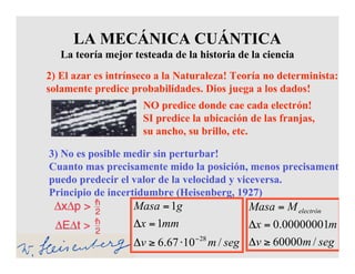 2) El azar es intrínseco a la Naturaleza! Teoría no determinista:
solamente predice probabilidades. Dios juega a los dados!
NO predice donde cae cada electrón!
SI predice la ubicación de las franjas,
su ancho, su brillo, etc.
3) No es posible medir sin perturbar!
Cuanto mas precisamente mido la posición, menos precisamente
puedo predecir el valor de la velocidad y viceversa.
Principio de incertidumbre (Heisenberg, 1927)
LA MECÁNICA CUÁNTICA
La teoría mejor testeada de la historia de la ciencia
segmv
mx
MMasa electrón
/60000
00000001.0
≥Δ
=Δ
=
segmv
mmx
gMasa
/1067.6
1
1
28−
⋅≥Δ
=Δ
=
 