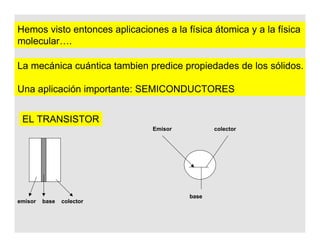 Hemos visto entonces aplicaciones a la física átomica y a la física
molecular….
La mecánica cuántica tambien predice propiedades de los sólidos.
Una aplicación importante: SEMICONDUCTORES
EL TRANSISTOR
emisor base colector
Emisor colector
base
 