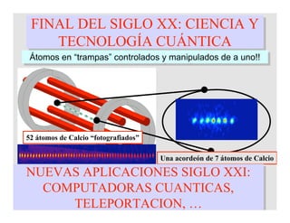 FINAL DEL SIGLO XX: CIENCIA Y
TECNOLOGÍA CUÁNTICA
FINAL DEL SIGLO XX: CIENCIA Y
TECNOLOGÍA CUÁNTICA
Átomos en “trampas” controlados y manipulados de a uno!!Átomos en “trampas” controlados y manipulados de a uno!!
Una hamaca de 7 átomos de Calcio
52 átomos de Calcio “fotografiados”
Una acordeón de 7 átomos de Calcio
NUEVAS APLICACIONES SIGLO XXI:
COMPUTADORAS CUANTICAS,
TELEPORTACION, …
NUEVAS APLICACIONES SIGLO XXI:
COMPUTADORAS CUANTICAS,
TELEPORTACION, …
 