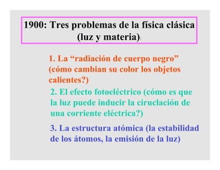 1900: Tres problemas de la física clásica
(luz y materia):
1. La “radiación de cuerpo negro”
(cómo cambian su color los objetos
calientes?)
2. El efecto fotoeléctrico (cómo es que
la luz puede inducir la ciruclación de
una corriente eléctrica?)
3. La estructura atómica (la estabilidad
de los átomos, la emisión de la luz)
 
