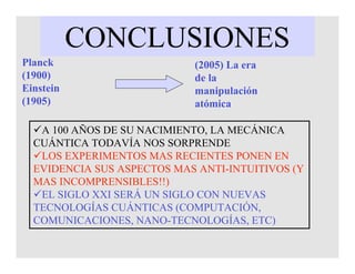 CONCLUSIONES
Planck
(1900)
Einstein
(1905)
A 100 AÑOS DE SU NACIMIENTO, LA MECÁNICA
CUÁNTICA TODAVÍA NOS SORPRENDE
LOS EXPERIMENTOS MAS RECIENTES PONEN EN
EVIDENCIA SUS ASPECTOS MAS ANTI-INTUITIVOS (Y
MAS INCOMPRENSIBLES!!)
EL SIGLO XXI SERÁ UN SIGLO CON NUEVAS
TECNOLOGÍAS CUÁNTICAS (COMPUTACIÓN,
COMUNICACIONES, NANO-TECNOLOGÍAS, ETC)
(2005) La era
de la
manipulación
atómica
 