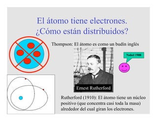 El átomo tiene electrones.
¿Cómo están distribuidos?
Thompson: El átomo es como un budín inglés
Ernest Rutherford
Rutherford (1910): El átomo tiene un núcleo
positivo (que concentra casi toda la masa)
alrededor del cual giran los electrones.
Nobel 1908
 