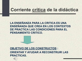 Corriente crítica de la didáctica
LA ENSEÑANZA PARA LA CRITICA ES UNA
ENSEÑANZA QUE CREA EN LOS CONTEXTOS
DE PRACTICA LAS CONDICIONES PARA EL
PENSAMIENTO CRITICO.
OBJETIVO DE LOS CONSTRUCTOS :
ORIENTAR Y AYUDAR A RECONSTRUIR LAS
PRACTICAS.
 