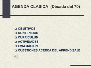 AGENDA CLASICA (Década del 70)
 OBJETIVOS
 CONTENIDOS
 CURRICULUM
 ACTIVIDADES
 EVALUACION
 CUESTIONES ACERCA DEL APRENDIZAJE
 