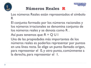 Números Reales R
Los números Reales están representados el símbolo
R
El conjunto formado por los números racionales y
los números irracionales se denomina conjunto de
los números reales y se denota como R .
Así pues tenemos que: R = Q U I
Una de las propiedades más importantes de los
números reales es poderlos representar por puntos
en una línea recta. Se elige un punto llamado origen,
para representar el 0, y otro punto, comúnmente a
la derecha, para representar el 1.
 