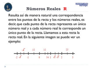Números Reales R
Resulta así de manera natural una correspondencia
entre los puntos de la recta y los números reales, es
decir, que cada punto de la recta representa un único
número real y a cada número real le corresponde un
único punto de la recta. Llamamos a esta recta la
recta real. En la siguiente imagen se puede ver un
ejemplo:
 