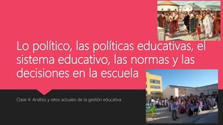 Lo político, las políticas educativas, el
sistema educativo, las normas y las
decisiones en la escuela
Clase 4: Análisis y retos actuales de la gestión educativa
 