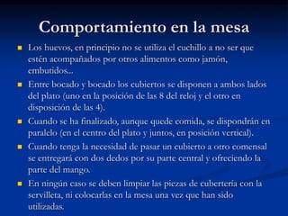 Comportamiento en la mesa
 Los huevos, en principio no se utiliza el cuchillo a no ser que
estén acompañados por otros alimentos como jamón,
embutidos...
 Entre bocado y bocado los cubiertos se disponen a ambos lados
del plato (uno en la posición de las 8 del reloj y el otro en
disposición de las 4).
 Cuando se ha finalizado, aunque quede comida, se dispondrán en
paralelo (en el centro del plato y juntos, en posición vertical).
 Cuando tenga la necesidad de pasar un cubierto a otro comensal
se entregará con dos dedos por su parte central y ofreciendo la
parte del mango.
 En ningún caso se deben limpiar las piezas de cubertería con la
servilleta, ni colocarlas en la mesa una vez que han sido
utilizadas.
 