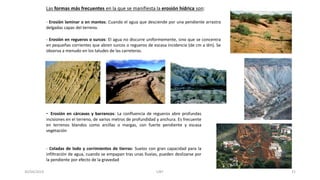 - Erosión laminar o en mantos: Cuando el agua que desciende por una pendiente arrastra
delgadas capas del terreno.
- Erosión en regueros o surcos: El agua no discurre uniformemente, sino que se concentra
en pequeñas corrientes que abren surcos o regueros de escasa incidencia (de cm a dm). Se
observa a menudo en los taludes de las carreteras.
- Erosión en cárcavas y barrancos: La confluencia de regueros abre profundas
incisiones en el terreno, de varios metros de profundidad y anchura. Es frecuente
en terrenos blandos como arcillas o margas, con fuerte pendiente y escasa
vegetación
- Coladas de lodo y corrimientos de tierras: Suelos con gran capacidad para la
infiltración de agua, cuando se empapan tras unas lluvias, pueden deslizarse por
la pendiente por efecto de la gravedad
Las formas más frecuentes en la que se manifiesta la erosión hídrica son:
30/04/2019 UNT 21
 