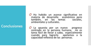 Conclusiones
O Ha habido un avance significativo en
materia de desarrollo económico pero
también, en los temas sociales,
ambientales y culturales.
O La apuesta por un nuevo progreso
centrado en la persona humana, no es
tarea fácil de llevar a cabo, especialmente
cuando para lograrlo apelamos a la
capacidad reflexiva de las personas.
 