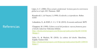 Referencias
López, A. C. (2006). Ética actual y profesional: lecturas para la convivencia
global en el siglo XXI. Thomson. 1665
Rieradevall, J., & Vinyets, J. (1999). Ecodiseño y ecoproductos. Rubes.
11353
Labandeira, X., & JOSÉ, C. J. L. Y. M. (2019). Economía ambiental. 8679
Chiapponi, M. (1999). Cultura social del producto: nuevas fronteras para
el diseño industrial. Ediciones Infinito.
https://ebookcentral.proquest.com/lib/pucesp/reader.action?docID=418346
8&ppg=1
Julier, G., & Muslera, M. (2010). La cultura del diseño. Barcelona,
España: Gustavo Gili.
https://ebookcentral.proquest.com/lib/pucesp/reader.action?docID=3209536
&ppg=1
 