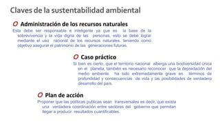 Claves de la sustentabilidad ambiental
O Administración de los recursos naturales
Esta debe ser responsable e inteligente ya que es la base de la
sobrevivencia y la vida digna de las personas, esto se debe lograr
mediante el uso racional de los recursos naturales, teniendo como
objetivo asegurar el patrimonio de las generaciones futuras.
O Caso práctico
Si bien es cierto, que el territorio nacional alberga una biodiversidad única
en el planeta, también es necesario reconocer que la depredación del
medio ambiente ha sido extremadamente grave en términos de
profundidad y consecuencias de vida y las posibilidades de verdadero
desarrollo del país.
O Plan de acción
Proponer que las políticas publicas sean transversales es decir, que exista
una verdadera coordinación entre sectores del gobierno que permitan
llegar a producir resultados cuantificables.
 