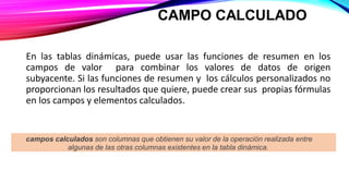 CAMPO CALCULADO
En las tablas dinámicas, puede usar las funciones de resumen en los
campos de valor para combinar los valores de datos de origen
subyacente. Si las funciones de resumen y los cálculos personalizados no
proporcionan los resultados que quiere, puede crear sus propias fórmulas
en los campos y elementos calculados.
campos calculados son columnas que obtienen su valor de la operación realizada entre
algunas de las otras columnas existentes en la tabla dinámica.
 