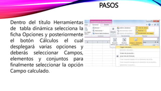PASOS
Dentro del título Herramientas
de tabla dinámica selecciona la
ficha Opciones y posteriormente
el botón Cálculos el cual
desplegará varias opciones y
deberás seleccionar Campos,
elementos y conjuntos para
finalmente seleccionar la opción
Campo calculado.
 
