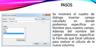 PASOS
Se mostrará el cuadro de
diálogo Insertar campo
calculado en donde
podremos especificar un
Nombre para nuestro campo.
Además del nombre del
campo debemos especificar
la Fórmula que Excel utilizará
para realizar el cálculo de la
nueva columna.
 