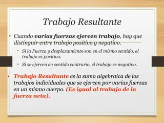 Trabajo Resultante
• Cuando varias fuerzas ejercen trabajo, hay que
distinguir entre trabajo positivo y negativo.
• Si la Fuerza y desplazamiento son en el mismo sentido, el
trabajo es positivo.
• Si se ejercen en sentido contrario, el trabajo es negativo.
• Trabajo Resultante es la suma algebraica de los
trabajos individuales que se ejercen por varias fuerzas
en un mismo cuerpo. (Es igual al trabajo de la
fuerza neta).
 