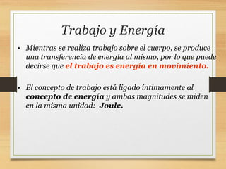 Trabajo y Energía
• Mientras se realiza trabajo sobre el cuerpo, se produce
una transferencia de energía al mismo, por lo que puede
decirse que el trabajo es energía en movimiento.
• El concepto de trabajo está ligado íntimamente al
concepto de energía y ambas magnitudes se miden
en la misma unidad: Joule.
 