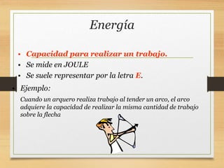 Energía
• Capacidad para realizar un trabajo.
• Se mide en JOULE
• Se suele representar por la letra E.
• Ejemplo:
Cuando un arquero realiza trabajo al tender un arco, el arco
adquiere la capacidad de realizar la misma cantidad de trabajo
sobre la flecha
 