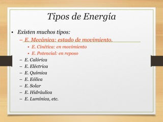 Tipos de Energía
• Existen muchos tipos:
– E. Mecánica: estado de movimiento.
• E. Cinética: en movimiento
• E. Potencial: en reposo
– E. Calórica
– E. Eléctrica
– E. Química
– E. Eólica
– E. Solar
– E. Hidráulica
– E. Lumínica, etc.
 
