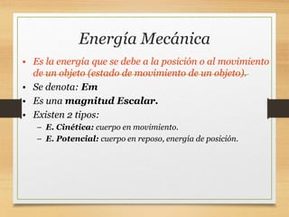 Energía Mecánica
• Es la energía que se debe a la posición o al movimiento
de un objeto (estado de movimiento de un objeto).
• Se denota: Em
• Es una magnitud Escalar.
• Existen 2 tipos:
– E. Cinética: cuerpo en movimiento.
– E. Potencial: cuerpo en reposo, energía de posición.
 