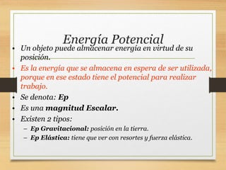 Energía Potencial
• Un objeto puede almacenar energía en virtud de su
posición.
• Es la energía que se almacena en espera de ser utilizada,
porque en ese estado tiene el potencial para realizar
trabajo.
• Se denota: Ep
• Es una magnitud Escalar.
• Existen 2 tipos:
– Ep Gravitacional: posición en la tierra.
– Ep Elástica: tiene que ver con resortes y fuerza elástica.
 