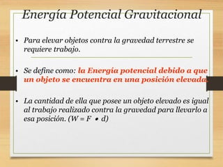 Energía Potencial Gravitacional
• Para elevar objetos contra la gravedad terrestre se
requiere trabajo.
• Se define como: la Energía potencial debido a que
un objeto se encuentra en una posición elevada.
• La cantidad de ella que posee un objeto elevado es igual
al trabajo realizado contra la gravedad para llevarlo a
esa posición. (W = F  d)
 
