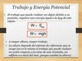 Trabajo y Energía Potencial
W mgh

• El trabajo que puede realizar un objeto debido a su
posición, requiere una energía igual a la Epg de este
objeto.
pg
W E

• A mayor altura, mayor trabajo.
• La altura depende del sistema de referencia que se
ocupe (no es lo mismo el trabajo que puede realizar
un avión respecto a la cima de una montaña, un
edificio o a nivel del mar, porque cambia la altura)
 