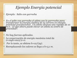 Ejemplo Energía potencial
• Ejemplo: Salto con garrocha
• En el salto con garrocha el atleta usa la garrrocha para
transformar la energía cinética de su carrera en energía
potencial gravitacional. Un atleta alcanza una rapidez de 10
m/s. ¿A qué altura puede elevar un atleta su centro de
gravedad?.
• No hay fuerzas aplicadas.
• La conservación de energía mecánica total da
0+mgh=mv2/2+0.
• Por lo tanto, se obtiene h=v2/(2g).
• Reemplazando los valores se llega a h=5,1 m.
 