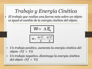 Trabajo y Energía Cinética
2 2
f i
m V m V
W
2 2
 
• El trabajo que realiza una fuerza neta sobre un objeto
es igual al cambio de la energía cinética del objeto.
c
W E
 
• Un trabajo positivo, aumenta la energía cinética del
objeto (Vf > Vi)
• Un trabajo negativo, disminuye la energía cinética
del objeto (Vf < Vi)
 