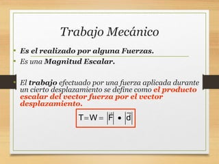 Trabajo Mecánico
• Es el realizado por alguna Fuerzas.
• Es una Magnitud Escalar.
• El trabajo efectuado por una fuerza aplicada durante
un cierto desplazamiento se define como el producto
escalar del vector fuerza por el vector
desplazamiento.
T W F d
  
 