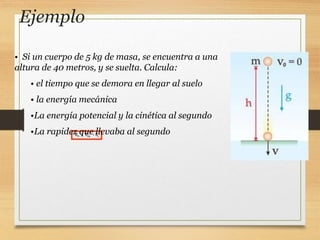 Ejemplo
m pg c
E E E
 
• Si un cuerpo de 5 kg de masa, se encuentra a una
altura de 40 metros, y se suelta. Calcula:
• el tiempo que se demora en llegar al suelo
• la energía mecánica
•La energía potencial y la cinética al segundo
•La rapidez que llevaba al segundo
 