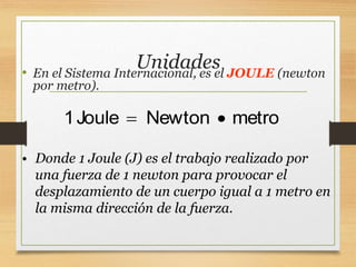 Unidades
• En el Sistema Internacional, es el JOULE (newton
por metro).
1Joule Newton metro
 
• Donde 1 Joule (J) es el trabajo realizado por
una fuerza de 1 newton para provocar el
desplazamiento de un cuerpo igual a 1 metro en
la misma dirección de la fuerza.
 